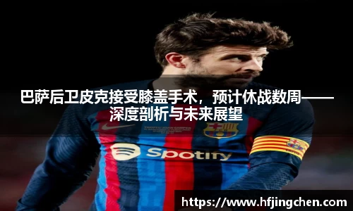 巴萨后卫皮克接受膝盖手术，预计休战数周——深度剖析与未来展望