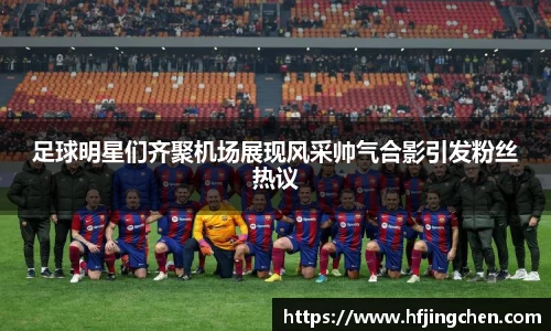 足球明星们齐聚机场展现风采帅气合影引发粉丝热议