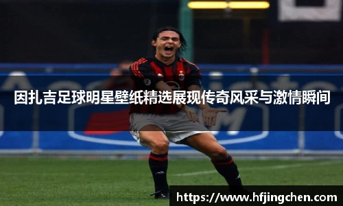 因扎吉足球明星壁纸精选展现传奇风采与激情瞬间