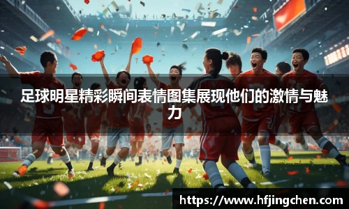 足球明星精彩瞬间表情图集展现他们的激情与魅力
